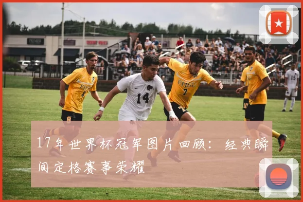 17年世界杯冠军图片回顾:经典瞬间定格赛事荣耀