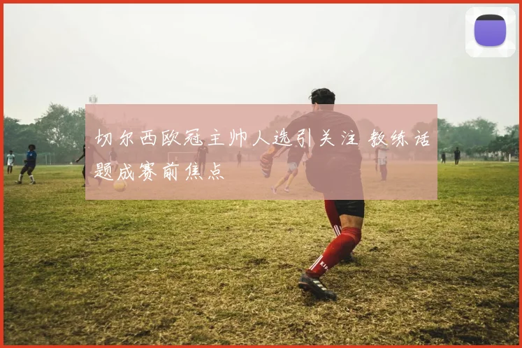 切尔西欧冠主帅人选引关注 教练话题成赛前焦点