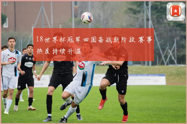18世界杯冠军回国备战新阶段 赛事热度持续升温