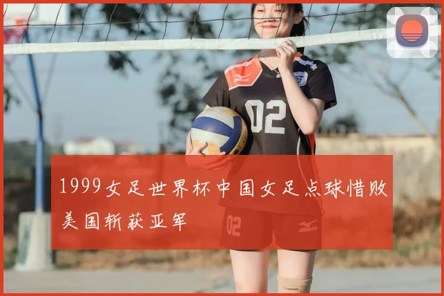 1999女足世界杯中国女足点球惜败美国斩获亚军